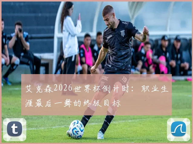 艾克森2026世界杯倒计时：职业生涯最后一舞的终极目标