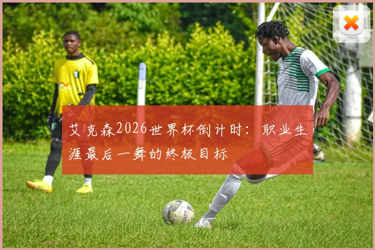 艾克森2026世界杯倒计时：职业生涯最后一舞的终极目标